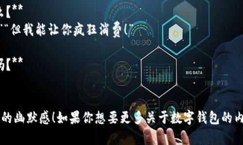 当然可以！以下是关于数字钱包的一些幽默笑话：

1. **为什么数字钱包总是开心？**
   因为它从不“丢失”钱，只会“存”下来！

2. **数字钱包和传统钱包的区别是什么？**
   传统钱包会让你隐隐作痛，而数字钱包只是秒杀你的余额！

3. **为什么数字钱包总是这么沉默？**
   因为它里面没什么“纸币”可说的！

4. **数字钱包和银行卡的争论是什么？**
   “我能在线购物！”“我能给你优惠！”“但我能让你疯狂消费！”

5. **你知道数字钱包的最爱是什么吗？**
   电子货币的“甜点”！

希望这些小笑话能给你带来一丝轻松的幽默感！如果你想要更多关于数字钱包的内容或者其他主题的笑话，随时告诉我！