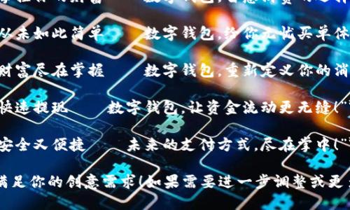 以下是一些适合数字钱包的创意文案：

1. **“轻松支付，快乐生活——开启数字钱包新体验！”**
  
2. **“一部手机，走遍天下——数字钱包让支付无处不在！”**

3. **“解放你的口袋，释放你的钱包——让数字钱包来帮你！”**

4. **“随时随地，掌控你的财富——数字钱包，智慧消费的选择！”**

5. **“未来支付，从未如此简单——数字钱包，给你无忧买单体验！”**

6. **“随身而行，财富尽在掌握——数字钱包，重新定义你的消费方式！”**

7. **“轻松转账，快速提现——数字钱包，让资金流动更无缝！”**

8. **“数字钱包，安全又便捷——未来的支付方式，尽在掌中！”**

希望这些文案能满足你的创意需求！如果需要进一步调整或更多选项，请告诉我！